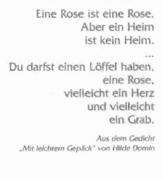 Ausschnitt aus dem Gedicht "Mit leichtem Gepäck" von
Hilde Domin: Eine Rose ist eine Rose. Aber ein Heim ist kein Heim. Dur
darfst einen Löffel haben, eine Rose, vielleicht ein Herz und
vielleicht ein Grab.